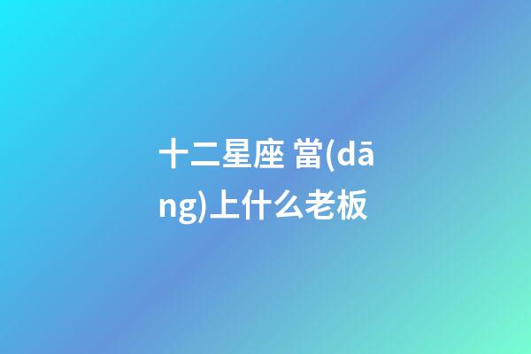 十二星座 當(dāng)上什么老板-第1張-星座運(yùn)勢(shì)-玄機(jī)派